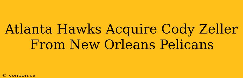 Atlanta Hawks Acquire Cody Zeller From New Orleans Pelicans