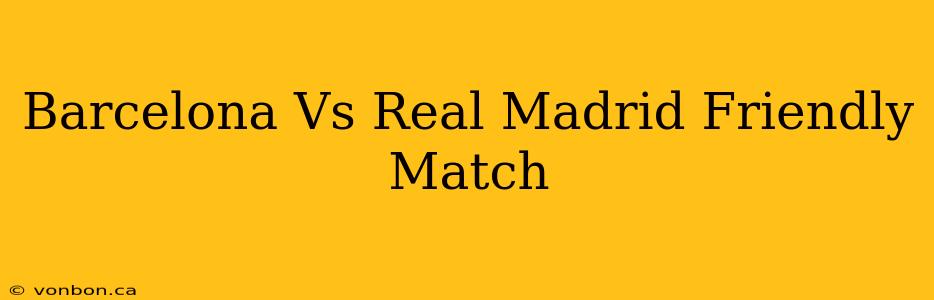 Barcelona Vs Real Madrid Friendly Match