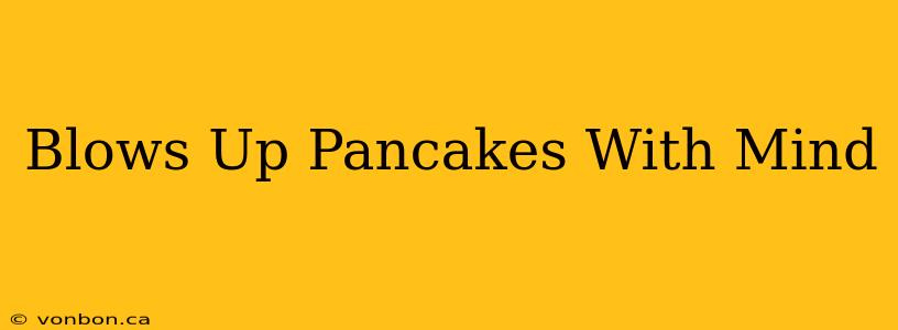 Blows Up Pancakes With Mind