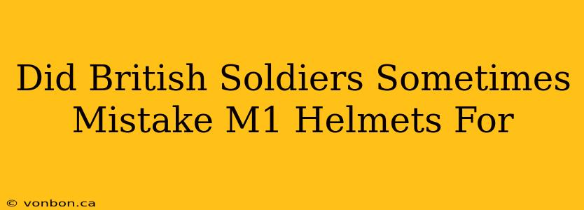 Did British Soldiers Sometimes Mistake M1 Helmets For