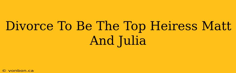 Divorce To Be The Top Heiress Matt And Julia