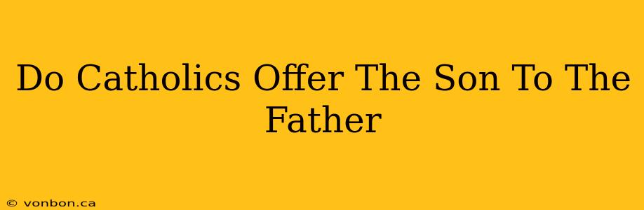 Do Catholics Offer The Son To The Father