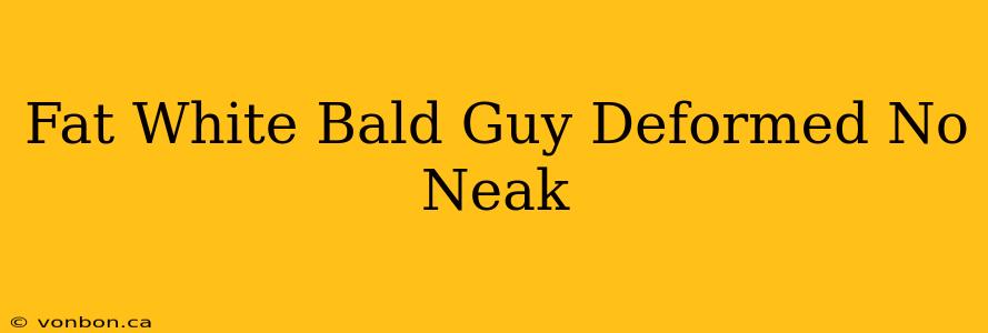 Fat White Bald Guy Deformed No Neak