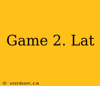 Game 2. Lat