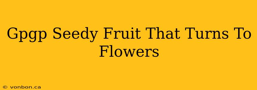 Gpgp Seedy Fruit That Turns To Flowers