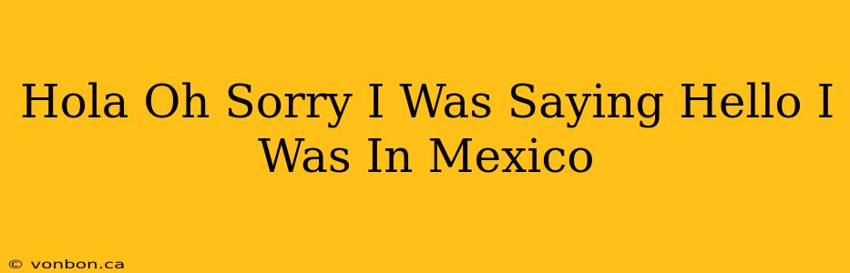 Hola Oh Sorry I Was Saying Hello I Was In Mexico