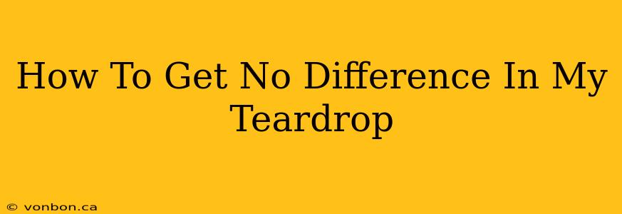 How To Get No Difference In My Teardrop