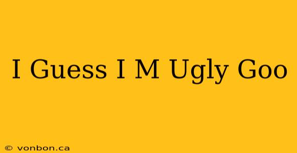 I Guess I M Ugly Goo