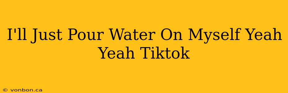 I'll Just Pour Water On Myself Yeah Yeah Tiktok