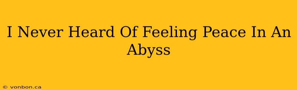 I Never Heard Of Feeling Peace In An Abyss