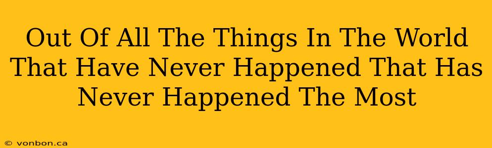 Out Of All The Things In The World That Have Never Happened That Has Never Happened The Most