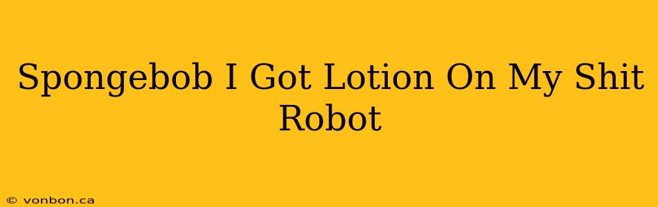 Spongebob I Got Lotion On My Shit Robot