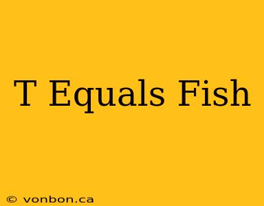 T Equals Fish