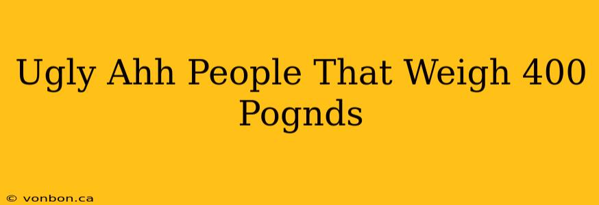 Ugly Ahh People That Weigh 400 Pognds