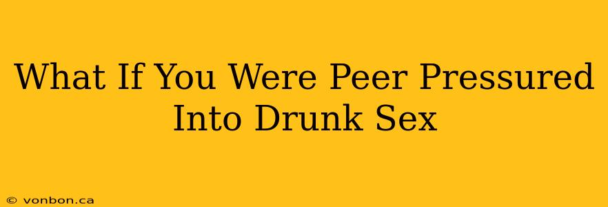 What If You Were Peer Pressured Into Drunk Sex