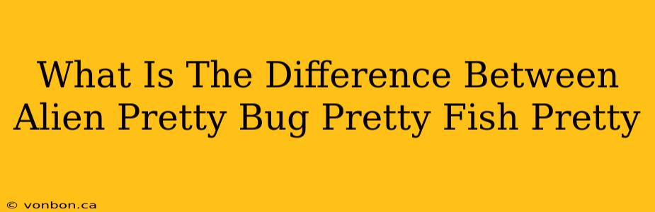 What Is The Difference Between Alien Pretty Bug Pretty Fish Pretty