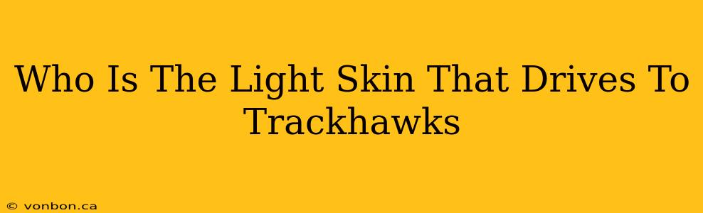 Who Is The Light Skin That Drives To Trackhawks