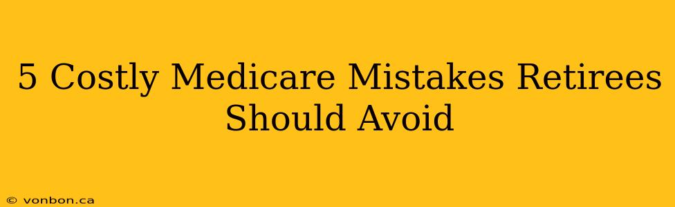 5 Costly Medicare Mistakes Retirees Should Avoid