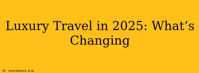 Luxury Travel in 2025: What’s Changing