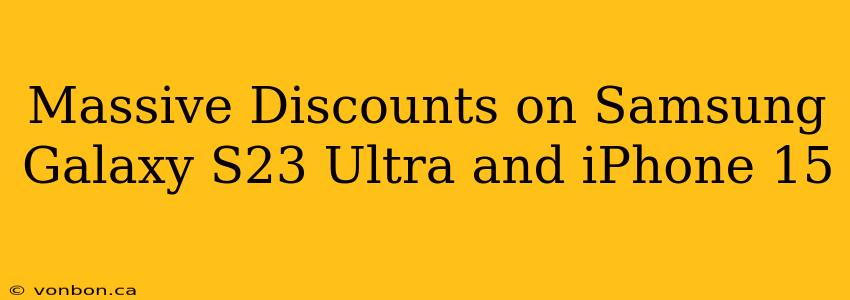 Massive Discounts on Samsung Galaxy S23 Ultra and iPhone 15