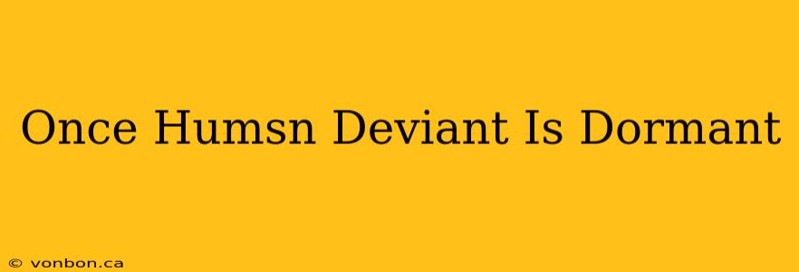 Once Humsn Deviant Is Dormant