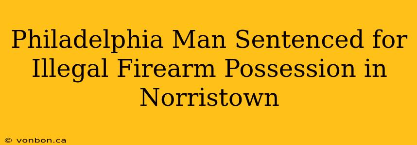 Philadelphia Man Sentenced for Illegal Firearm Possession in Norristown