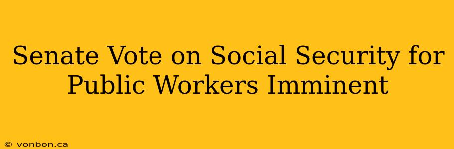 Senate Vote on Social Security for Public Workers Imminent